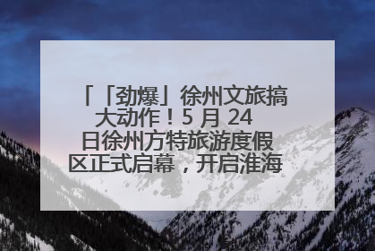 「劲爆」徐州文旅搞大动作！5 月 24 日徐州方特旅游度假区正式启幕，开启淮海旅游新篇章