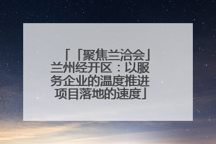 「聚焦兰洽会」兰州经开区：以服务企业的温度推进项目落地的速度
