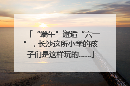 “端午”邂逅“六一”，长沙这所小学的孩子们是这样玩的……