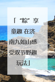 “粽”享童趣 在济南九如山感受双节野趣玩法