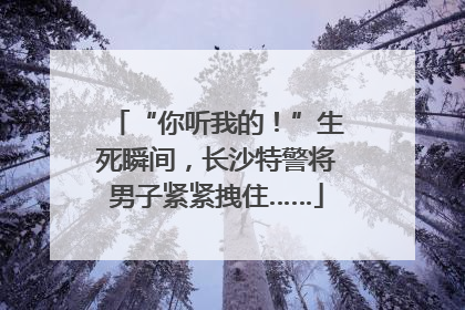 “你听我的！”生死瞬间，长沙特警将男子紧紧拽住……