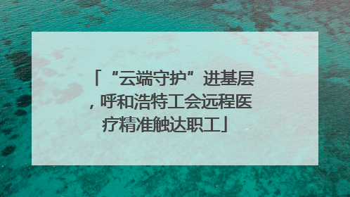 “云端守护”进基层，呼和浩特工会远程医疗精准触达职工
