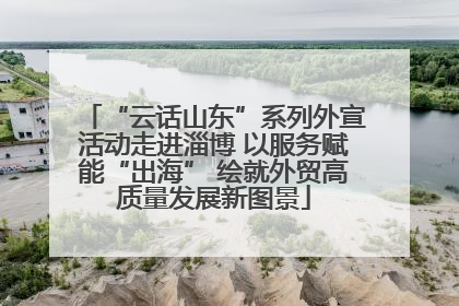 “云话山东”系列外宣活动走进淄博 以服务赋能“出海” 绘就外贸高质量发展新图景