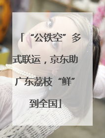 “公铁空”多式联运，京东助广东荔枝“鲜”到全国