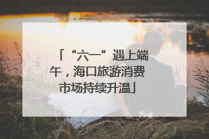 “六一”遇上端午，海口旅游消费市场持续升温