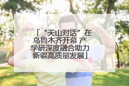 “天山对话”在乌鲁木齐开幕 产学研深度融合助力新疆高质量发展