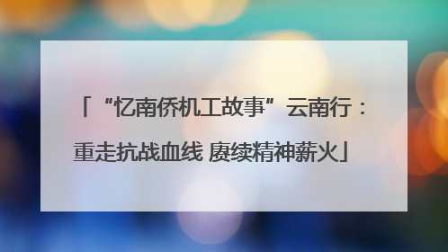 “忆南侨机工故事”云南行：重走抗战血线 赓续精神薪火