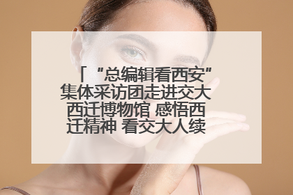“总编辑看西安”集体采访团走进交大西迁博物馆 感悟西迁精神 看交大人续写爱国奋斗新篇章