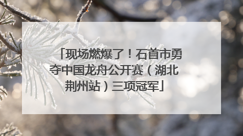 现场燃爆了！石首市勇夺中国龙舟公开赛（湖北荆州站）三项冠军