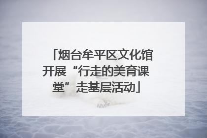 烟台牟平区文化馆开展“行走的美育课堂”走基层活动