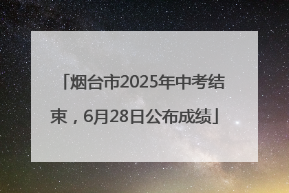 烟台市2025年中考结束，6月28日公布成绩