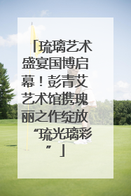 琉璃艺术盛宴国博启幕！彭青艾艺术馆携瑰丽之作绽放“琉光璃彩”