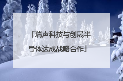 瑞声科技与创晟半导体达成战略合作