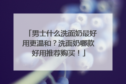 男士什么洗面奶最好用更温和？洗面奶哪款好用推荐购买！