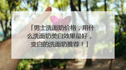 男士洗面奶价格，用什么洗面奶美白效果最好，变白的洗面奶推荐！