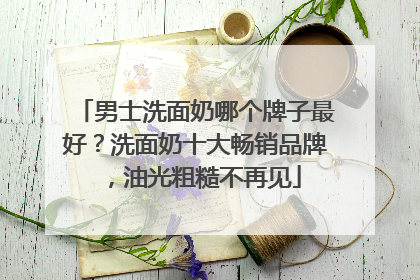 男士洗面奶哪个牌子最好？洗面奶十大畅销品牌，油光粗糙不再见