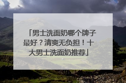 男士洗面奶哪个牌子最好？清爽无负担！十大男士洗面奶推荐