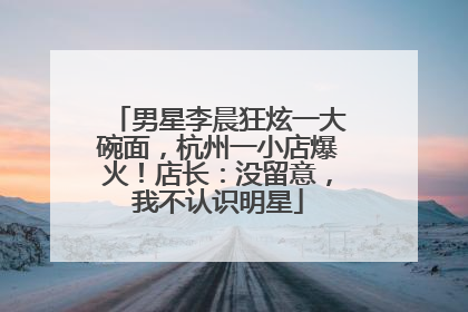 男星李晨狂炫一大碗面，杭州一小店爆火！店长：没留意，我不认识明星