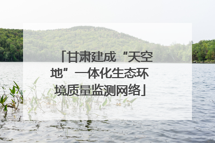 甘肃建成“天空地”一体化生态环境质量监测网络