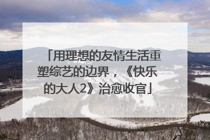 用理想的友情生活重塑综艺的边界，《快乐的大人2》治愈收官