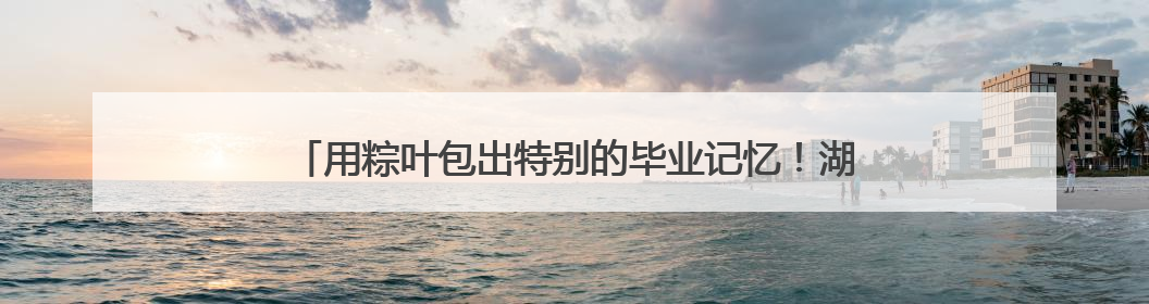 用粽叶包出特别的毕业记忆！湖南这所高校食堂上演别样毕业礼