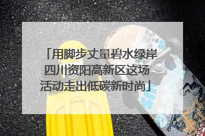 用脚步丈量碧水绿岸 四川资阳高新区这场活动走出低碳新时尚
