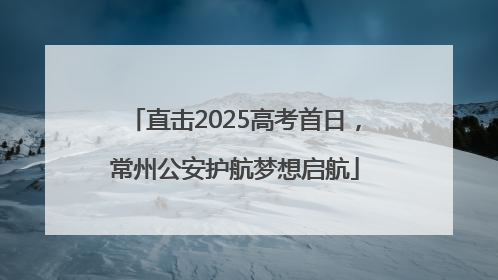 直击2025高考首日，常州公安护航梦想启航