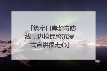 筑牢口岸禁毒防线，边检民警沉浸式宣讲很走心