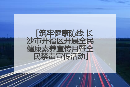 筑牢健康防线 长沙市开福区开展全民健康素养宣传月暨全民禁毒宣传活动