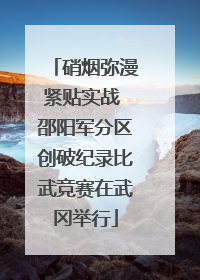 硝烟弥漫紧贴实战 邵阳军分区创破纪录比武竞赛在武冈举行