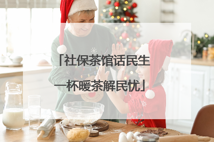 社保茶馆话民生 一杯暖茶解民忧