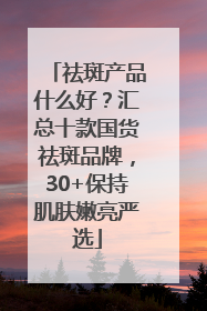 祛斑产品什么好？汇总十款国货祛斑品牌，30+保持肌肤嫩亮严选