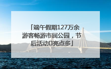 端午假期127万余游客畅游市属公园，节后活动﻿亮点多