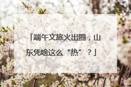 端午文旅火出圈，山东凭啥这么“热”？