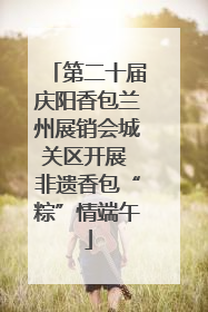 第二十届庆阳香包兰州展销会城关区开展 非遗香包“粽”情端午