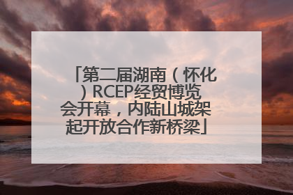 第二届湖南（怀化）RCEP经贸博览会开幕，内陆山城架起开放合作新桥梁