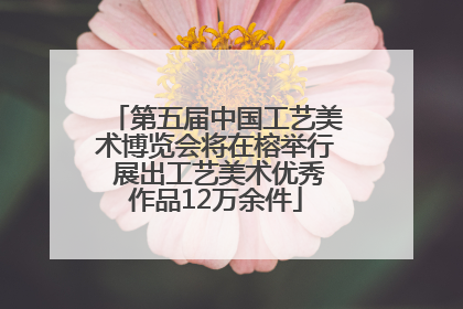 第五届中国工艺美术博览会将在榕举行 展出工艺美术优秀作品12万余件