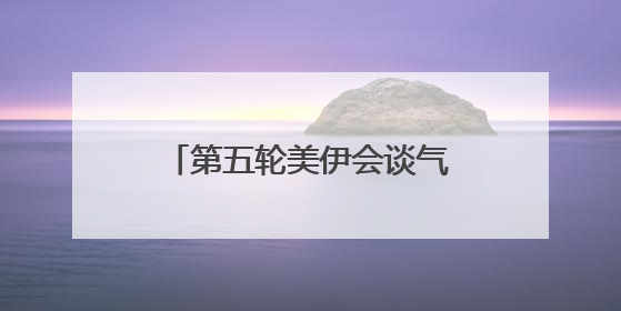 第五轮美伊会谈气氛良好 铀浓缩问题存在妥协可能