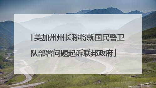 美加州州长称将就国民警卫队部署问题起诉联邦政府