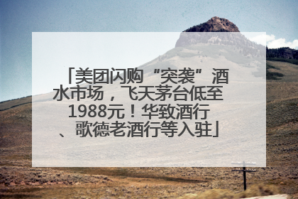 美团闪购“突袭”酒水市场，飞天茅台低至1988元！华致酒行、歌德老酒行等入驻