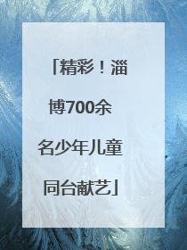 精彩！淄博700余名少年儿童同台献艺