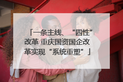 一条主线、“四性”改革 重庆国资国企改革实现“系统重塑”