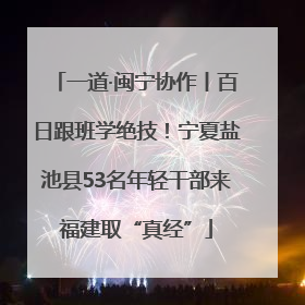 一道·闽宁协作丨百日跟班学绝技！宁夏盐池县53名年轻干部来福建取“真经”