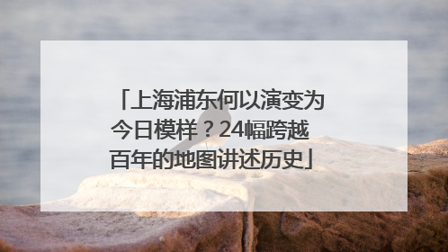 上海浦东何以演变为今日模样？24幅跨越百年的地图讲述历史