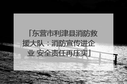 东营市利津县消防救援大队：消防宣传进企业 安全责任再压实