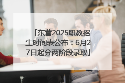 东营2025职教招生时间表公布：6月27日起分两阶段录取