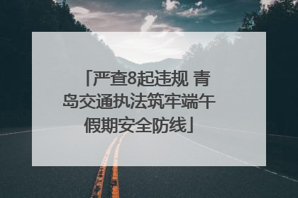 严查8起违规 青岛交通执法筑牢端午假期安全防线