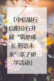 中信银行信阳分行开展“筑梦成长·智造未来”亲子研学活动