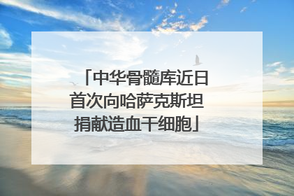 中华骨髓库近日首次向哈萨克斯坦捐献造血干细胞