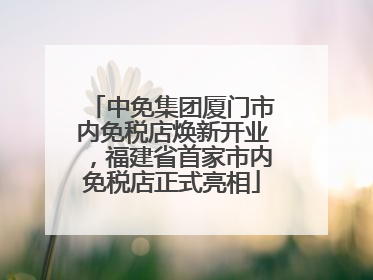中免集团厦门市内免税店焕新开业，福建省首家市内免税店正式亮相
